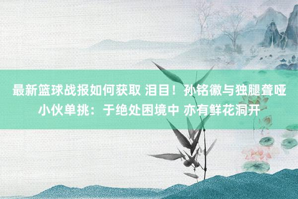 最新篮球战报如何获取 泪目！孙铭徽与独腿聋哑小伙单挑：于绝处困境中 亦有鲜花洞开