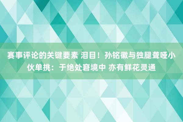 赛事评论的关键要素 泪目！孙铭徽与独腿聋哑小伙单挑：于绝处窘境中 亦有鲜花灵通