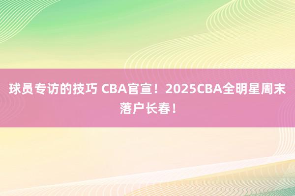 球员专访的技巧 CBA官宣！2025CBA全明星周末落户长春！