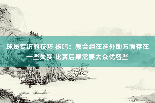 球员专访的技巧 杨鸣：教会组在选外助方面存在一些失实 比赛后果需要大众优容些