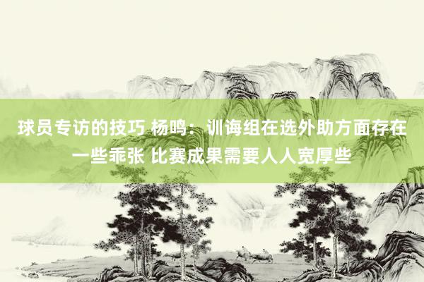 球员专访的技巧 杨鸣：训诲组在选外助方面存在一些乖张 比赛成果需要人人宽厚些