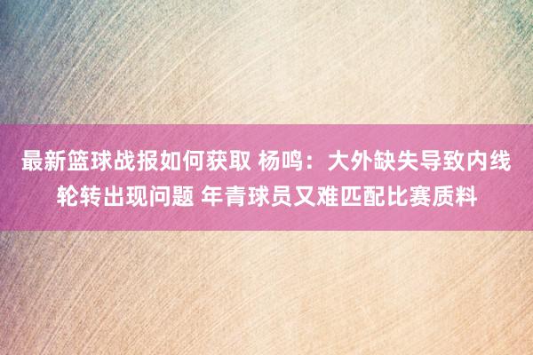 最新篮球战报如何获取 杨鸣：大外缺失导致内线轮转出现问题 年青球员又难匹配比赛质料