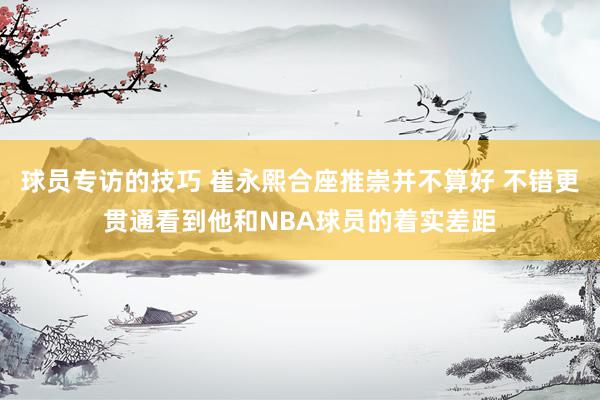 球员专访的技巧 崔永熙合座推崇并不算好 不错更贯通看到他和NBA球员的着实差距