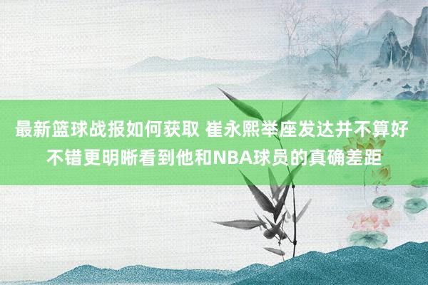 最新篮球战报如何获取 崔永熙举座发达并不算好 不错更明晰看到他和NBA球员的真确差距