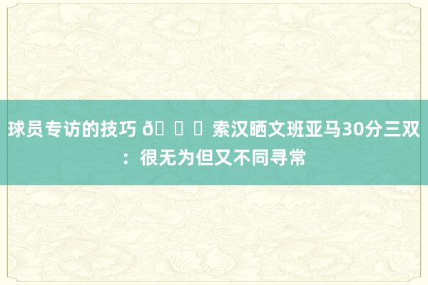 球员专访的技巧 👀索汉晒文班亚马30分三双：很无为但又不同寻常