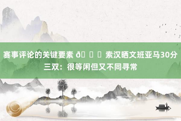 赛事评论的关键要素 👀索汉晒文班亚马30分三双：很等闲但又不同寻常