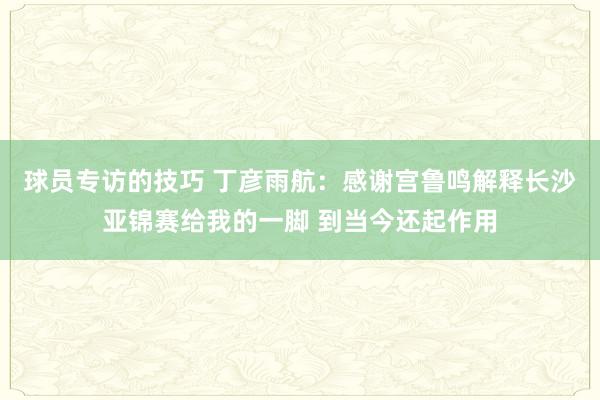 球员专访的技巧 丁彦雨航：感谢宫鲁鸣解释长沙亚锦赛给我的一脚 到当今还起作用