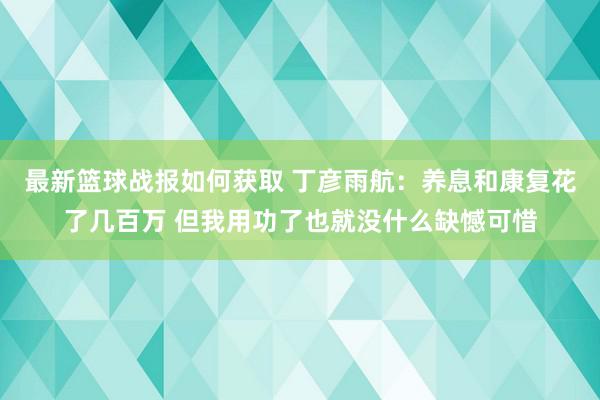 最新篮球战报如何获取 丁彦雨航：养息和康复花了几百万 但我用功了也就没什么缺憾可惜