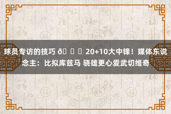 球员专访的技巧 😋20+10大中锋！媒体东说念主：比拟库兹马 骁雄更心爱武切维奇