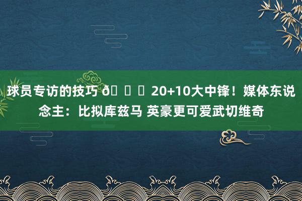 球员专访的技巧 😋20+10大中锋！媒体东说念主：比拟库兹马 英豪更可爱武切维奇