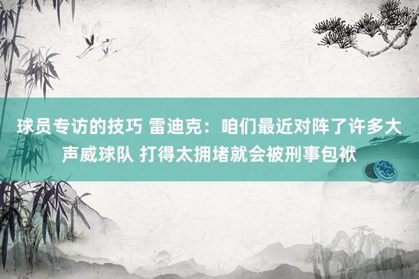 球员专访的技巧 雷迪克：咱们最近对阵了许多大声威球队 打得太拥堵就会被刑事包袱