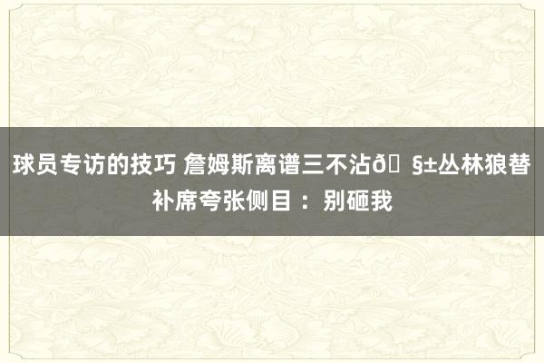 球员专访的技巧 詹姆斯离谱三不沾🧱丛林狼替补席夸张侧目 ：别砸我