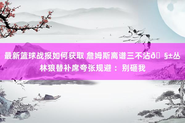 最新篮球战报如何获取 詹姆斯离谱三不沾🧱丛林狼替补席夸张规避 ：别砸我