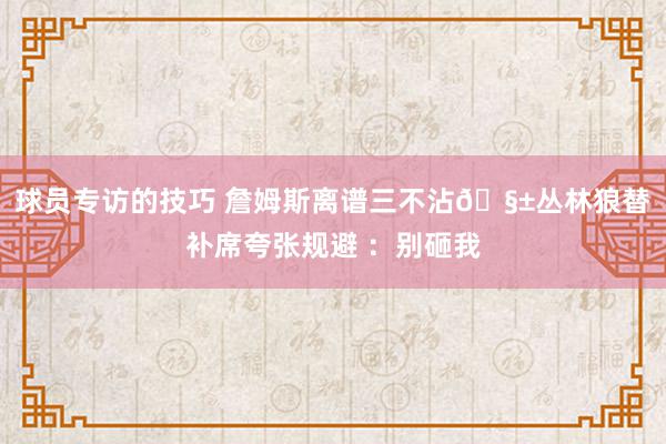 球员专访的技巧 詹姆斯离谱三不沾🧱丛林狼替补席夸张规避 ：别砸我