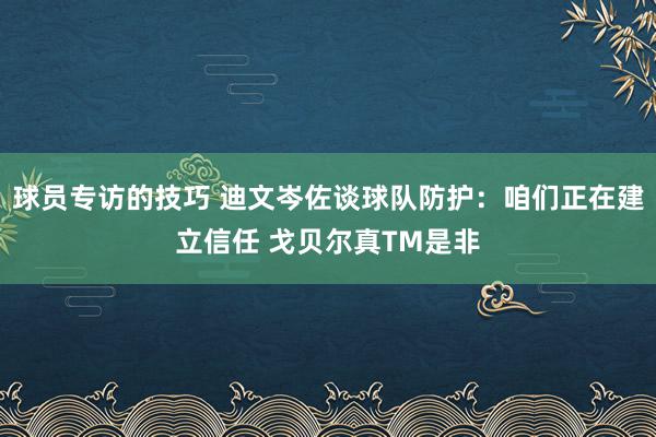 球员专访的技巧 迪文岑佐谈球队防护：咱们正在建立信任 戈贝尔真TM是非