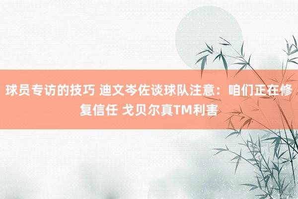 球员专访的技巧 迪文岑佐谈球队注意：咱们正在修复信任 戈贝尔真TM利害