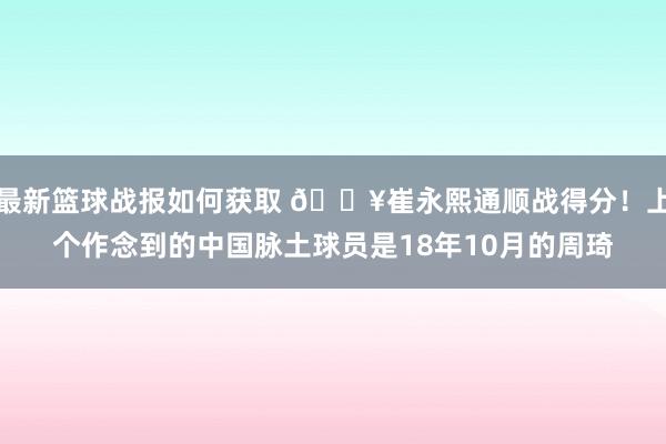 最新篮球战报如何获取 🔥崔永熙通顺战得分！上个作念到的中国脉土球员是18年10月的周琦