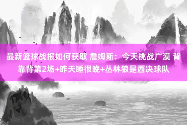 最新篮球战报如何获取 詹姆斯：今天挑战广漠 背靠背第2场+昨天睡很晚+丛林狼是西决球队