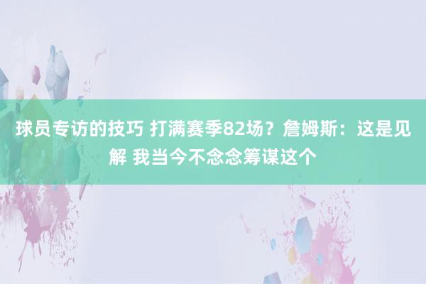 球员专访的技巧 打满赛季82场？詹姆斯：这是见解 我当今不念念筹谋这个