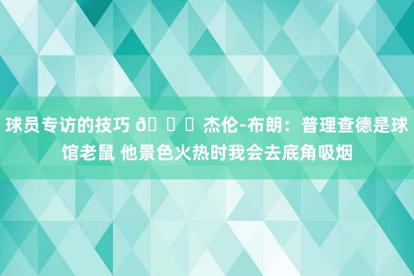 球员专访的技巧 😂杰伦-布朗：普理查德是球馆老鼠 他景色火热时我会去底角吸烟