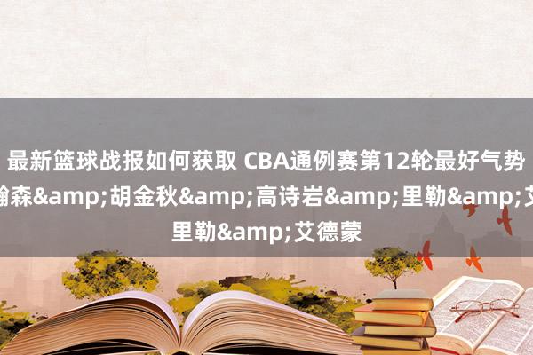 最新篮球战报如何获取 CBA通例赛第12轮最好气势：杨瀚森&胡金秋&高诗岩&里勒&艾德蒙