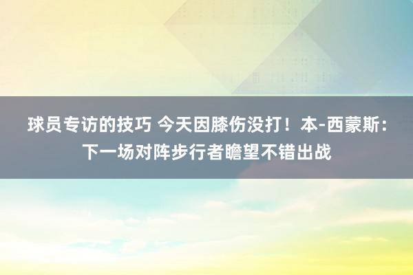 球员专访的技巧 今天因膝伤没打！本-西蒙斯：下一场对阵步行者瞻望不错出战