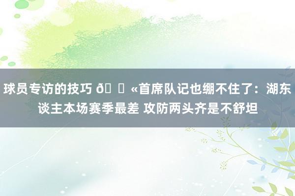 球员专访的技巧 😫首席队记也绷不住了：湖东谈主本场赛季最差 攻防两头齐是不舒坦