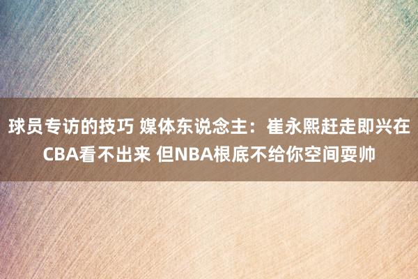 球员专访的技巧 媒体东说念主：崔永熙赶走即兴在CBA看不出来 但NBA根底不给你空间耍帅