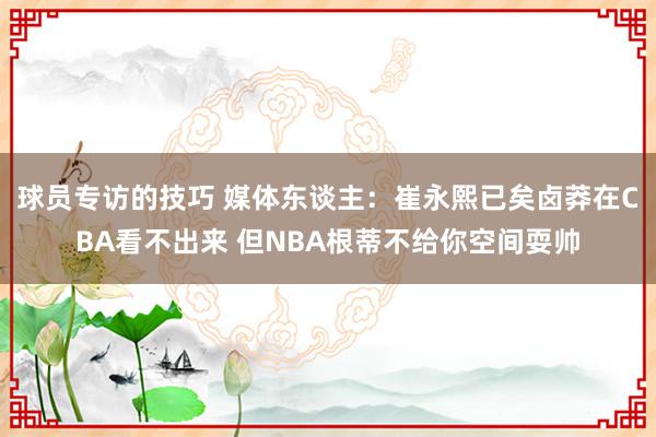 球员专访的技巧 媒体东谈主：崔永熙已矣卤莽在CBA看不出来 但NBA根蒂不给你空间耍帅