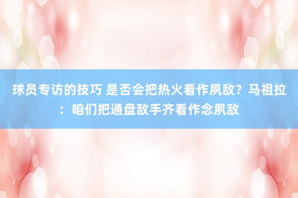 球员专访的技巧 是否会把热火看作夙敌？马祖拉：咱们把通盘敌手齐看作念夙敌