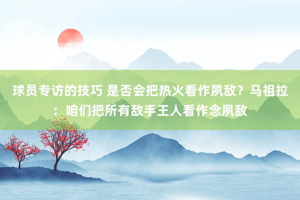 球员专访的技巧 是否会把热火看作夙敌？马祖拉：咱们把所有敌手王人看作念夙敌