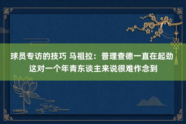 球员专访的技巧 马祖拉：普理查德一直在起劲 这对一个年青东谈主来说很难作念到