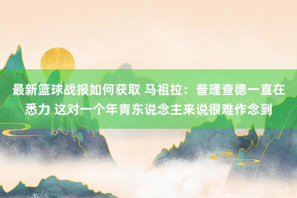 最新篮球战报如何获取 马祖拉：普理查德一直在悉力 这对一个年青东说念主来说很难作念到