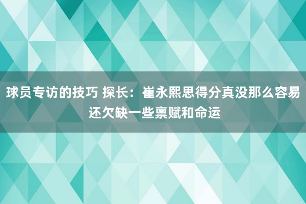 球员专访的技巧 探长：崔永熙思得分真没那么容易 还欠缺一些禀赋和命运