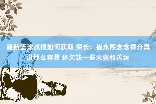 最新篮球战报如何获取 探长：崔永熙念念得分真没那么容易 还欠缺一些天禀和善运