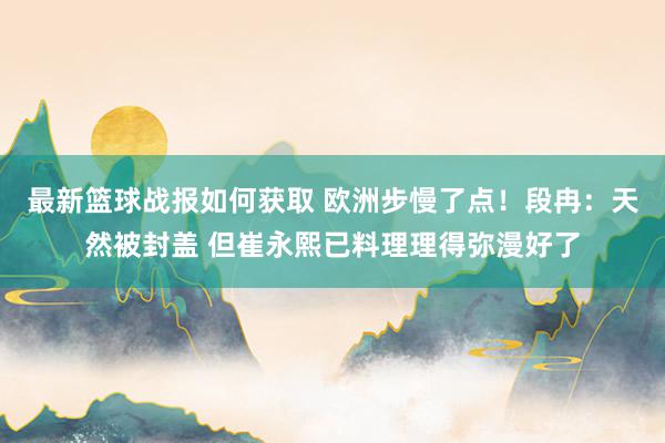 最新篮球战报如何获取 欧洲步慢了点！段冉：天然被封盖 但崔永熙已料理理得弥漫好了