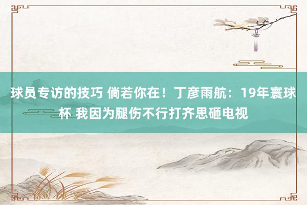 球员专访的技巧 倘若你在！丁彦雨航：19年寰球杯 我因为腿伤不行打齐思砸电视