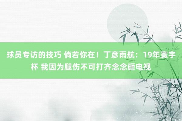 球员专访的技巧 倘若你在！丁彦雨航：19年寰宇杯 我因为腿伤不可打齐念念砸电视