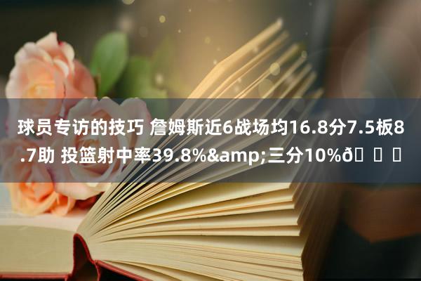 球员专访的技巧 詹姆斯近6战场均16.8分7.5板8.7助 投篮射中率39.8%&三分10%👀