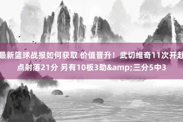 最新篮球战报如何获取 价值晋升！武切维奇11次开赴点射落21分 另有10板3助&三分5中3