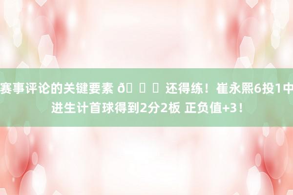 赛事评论的关键要素 👏还得练！崔永熙6投1中进生计首球得到2分2板 正负值+3！