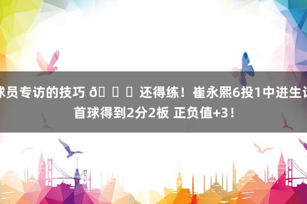 球员专访的技巧 👏还得练！崔永熙6投1中进生计首球得到2分2板 正负值+3！