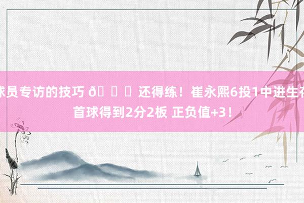 球员专访的技巧 👏还得练！崔永熙6投1中进生存首球得到2分2板 正负值+3！