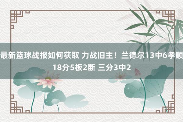 最新篮球战报如何获取 力战旧主！兰德尔13中6孝顺18分5板2断 三分3中2