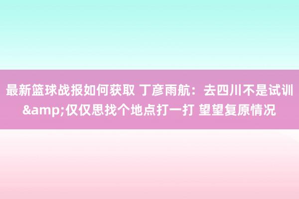 最新篮球战报如何获取 丁彦雨航：去四川不是试训&仅仅思找个地点打一打 望望复原情况