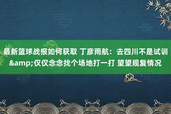 最新篮球战报如何获取 丁彦雨航：去四川不是试训&仅仅念念找个场地打一打 望望规复情况