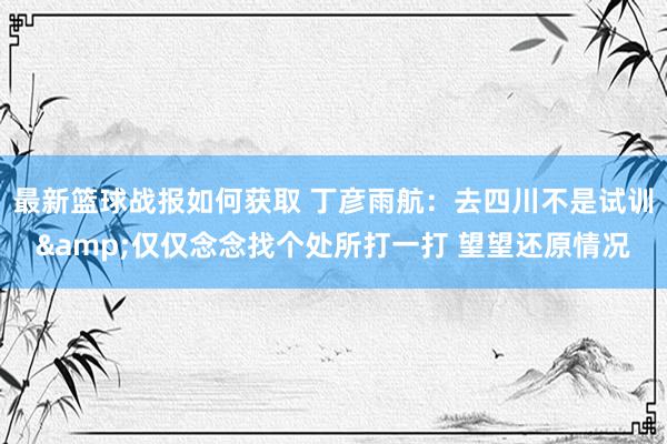 最新篮球战报如何获取 丁彦雨航：去四川不是试训&仅仅念念找个处所打一打 望望还原情况