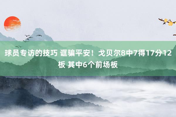 球员专访的技巧 诓骗平安！戈贝尔8中7得17分12板 其中6个前场板