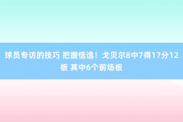 球员专访的技巧 把握恬逸！戈贝尔8中7得17分12板 其中6个前场板