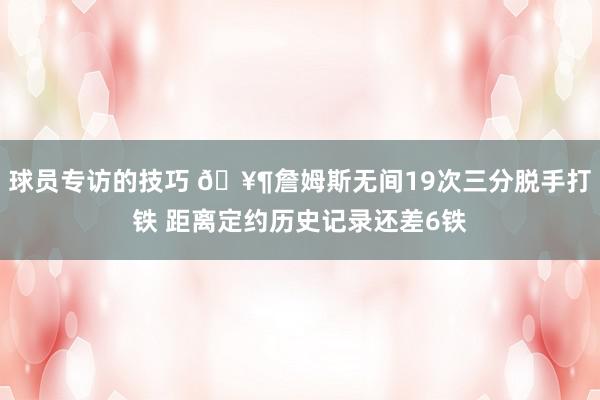 球员专访的技巧 🥶詹姆斯无间19次三分脱手打铁 距离定约历史记录还差6铁